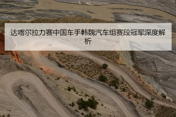 达喀尔拉力赛中国车手韩魏汽车组赛段冠军深度解析