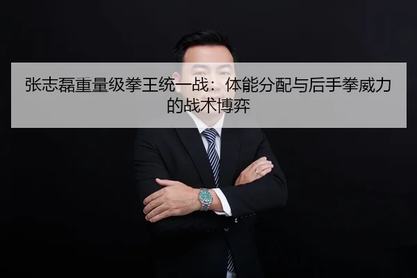 张志磊重量级拳王统一战：体能分配与后手拳威力的战术博弈