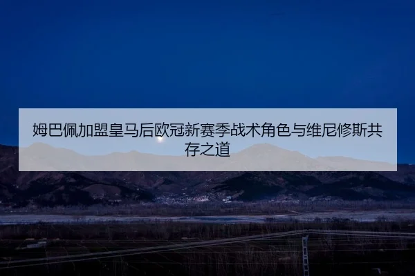 姆巴佩加盟皇马后欧冠新赛季战术角色与维尼修斯共存之道