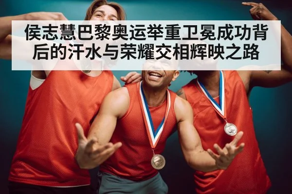 侯志慧巴黎奥运举重卫冕成功背后的汗水与荣耀交相辉映之路